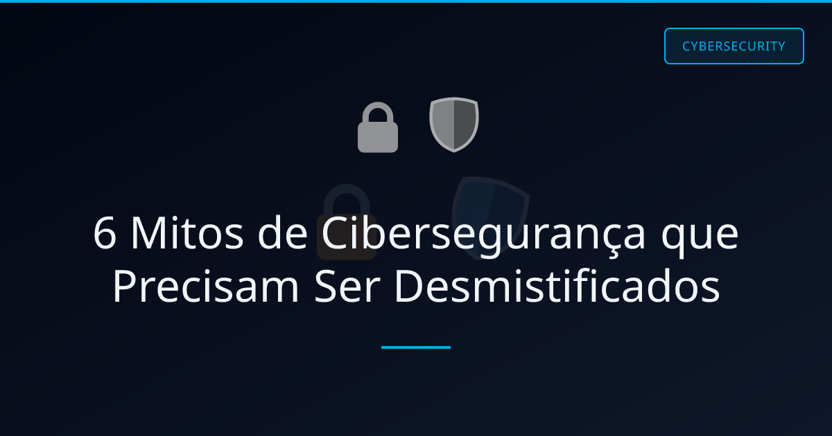 6 Mitos de Cibersegurança que Precisam Ser Desmistificados